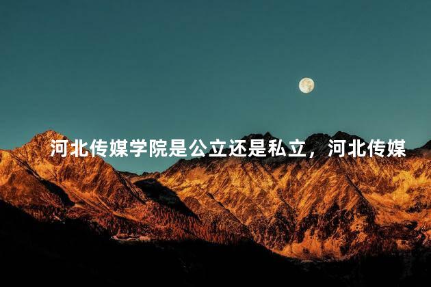 河北传媒学院是公立还是私立，河北传媒学院怎么样 好不好